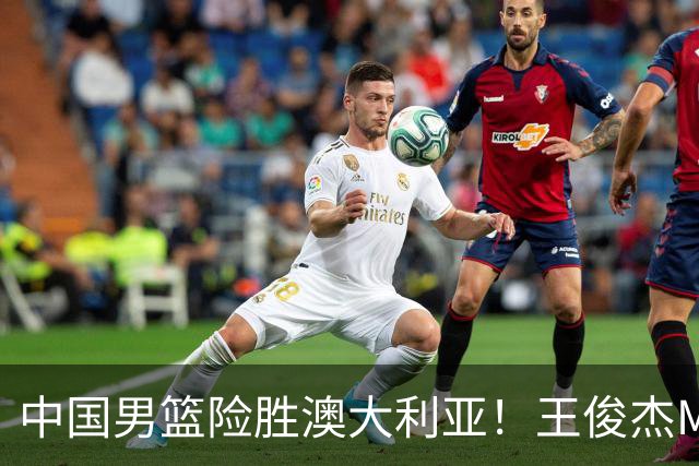 中国男篮险胜澳大利亚！王俊杰MVP，崔永熙证明自己，防守尖兵备受质疑，或被DNP！